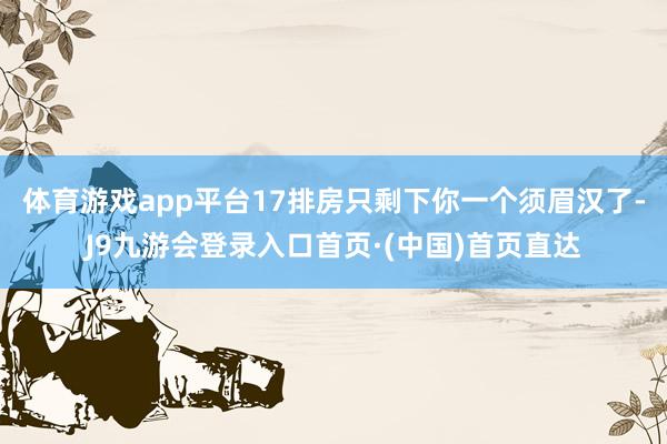 体育游戏app平台17排房只剩下你一个须眉汉了-J9九游会登录入口首页·(中国)首页直达