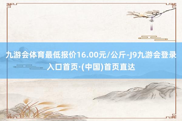 九游会体育最低报价16.00元/公斤-J9九游会登录入口首页·(中国)首页直达