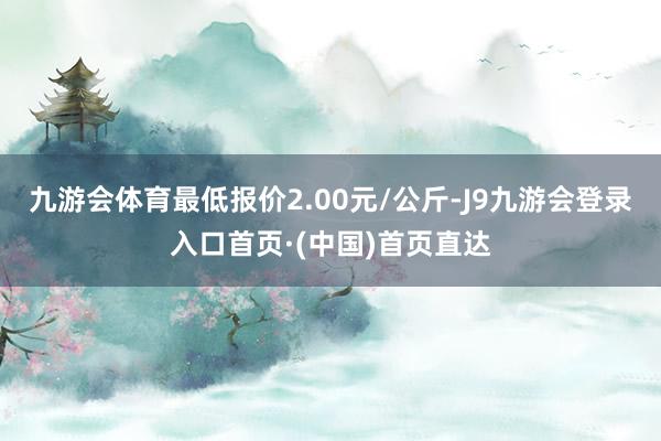 九游会体育最低报价2.00元/公斤-J9九游会登录入口首页·(中国)首页直达