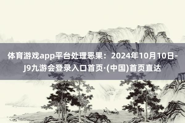 体育游戏app平台处理恶果：2024年10月10日-J9九游会登录入口首页·(中国)首页直达