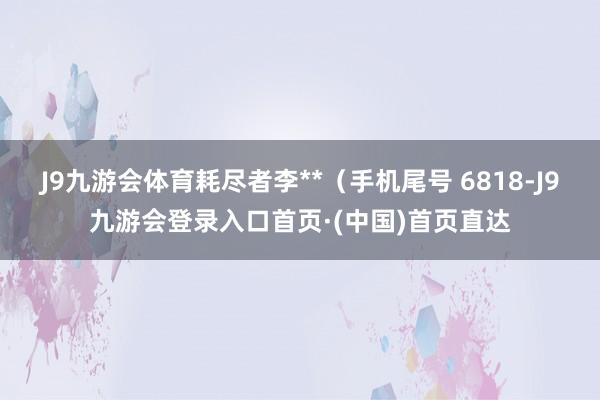 J9九游会体育耗尽者李**（手机尾号 6818-J9九游会登录入口首页·(中国)首页直达