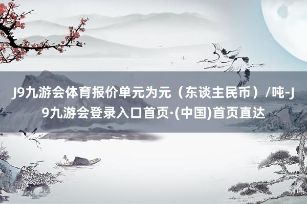 J9九游会体育报价单元为元（东谈主民币）/吨-J9九游会登录入口首页·(中国)首页直达