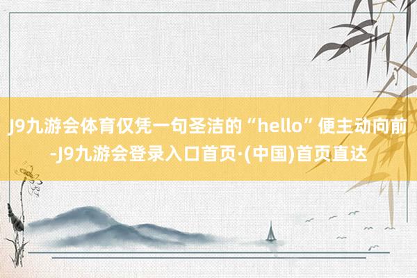 J9九游会体育仅凭一句圣洁的“hello”便主动向前-J9九游会登录入口首页·(中国)首页直达