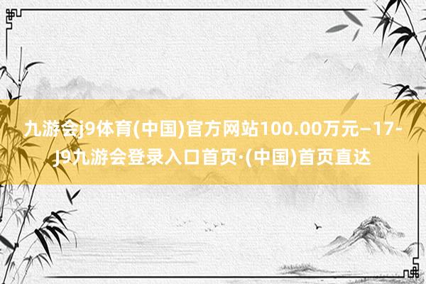 九游会j9体育(中国)官方网站100.00万元—17-J9九游会登录入口首页·(中国)首页直达