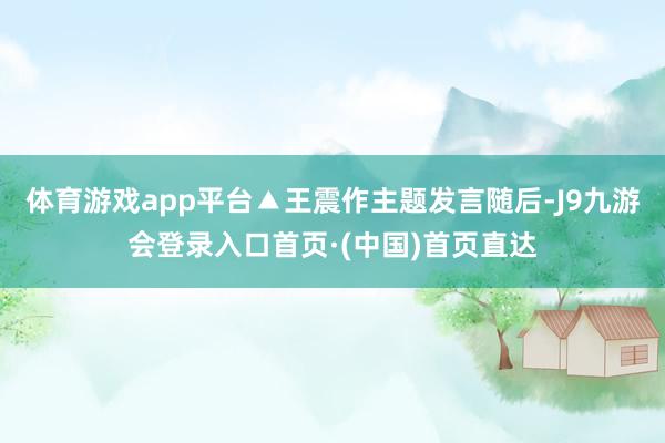 体育游戏app平台▲王震作主题发言随后-J9九游会登录入口首页·(中国)首页直达
