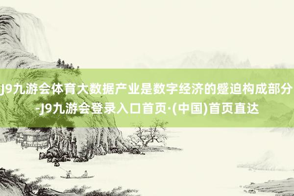 J9九游会体育大数据产业是数字经济的蹙迫构成部分-J9九游会登录入口首页·(中国)首页直达
