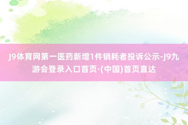 J9体育网第一医药新增1件销耗者投诉公示-J9九游会登录入口首页·(中国)首页直达