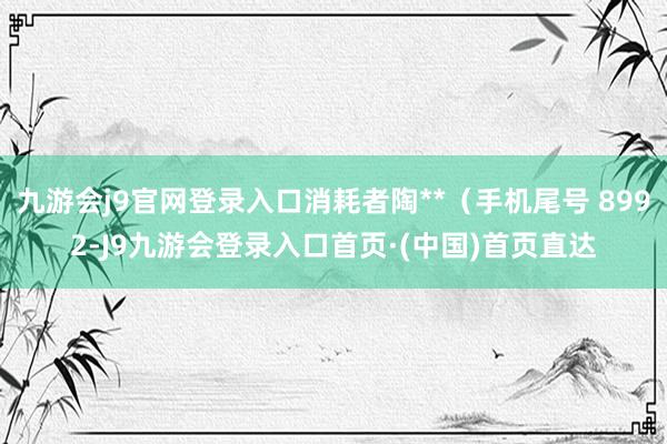 九游会j9官网登录入口消耗者陶**（手机尾号 8992-J9九游会登录入口首页·(中国)首页直达