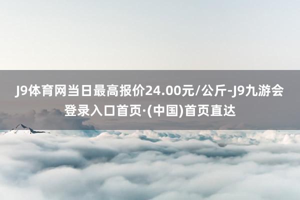 J9体育网当日最高报价24.00元/公斤-J9九游会登录入口首页·(中国)首页直达