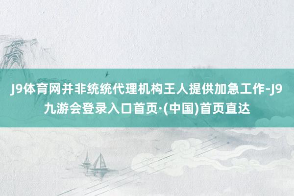 J9体育网并非统统代理机构王人提供加急工作-J9九游会登录入口首页·(中国)首页直达