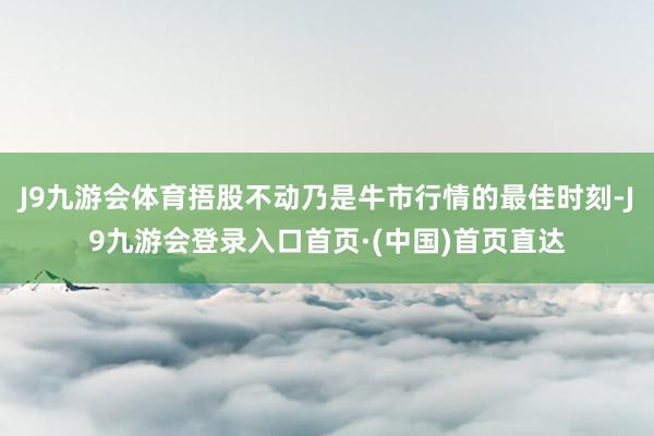J9九游会体育捂股不动乃是牛市行情的最佳时刻-J9九游会登录入口首页·(中国)首页直达