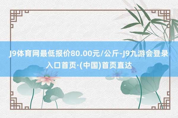 J9体育网最低报价80.00元/公斤-J9九游会登录入口首页·(中国)首页直达
