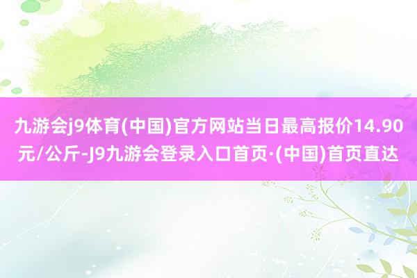 九游会j9体育(中国)官方网站当日最高报价14.90元/公斤-J9九游会登录入口首页·(中国)首页直达