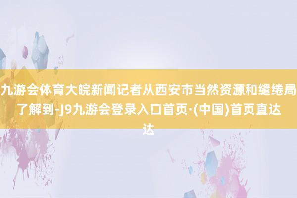 九游会体育大皖新闻记者从西安市当然资源和缱绻局了解到-J9九游会登录入口首页·(中国)首页直达