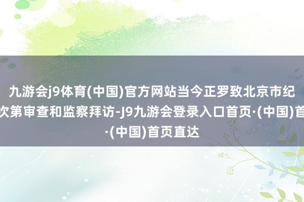 九游会j9体育(中国)官方网站当今正罗致北京市纪委监委次第审查和监察拜访-J9九游会登录入口首页·(中国)首页直达
