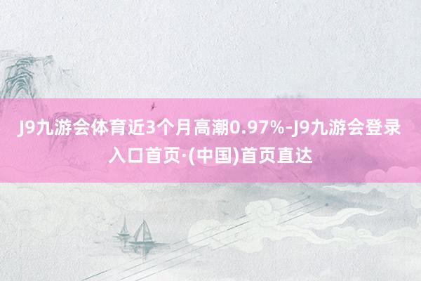 J9九游会体育近3个月高潮0.97%-J9九游会登录入口首页·(中国)首页直达