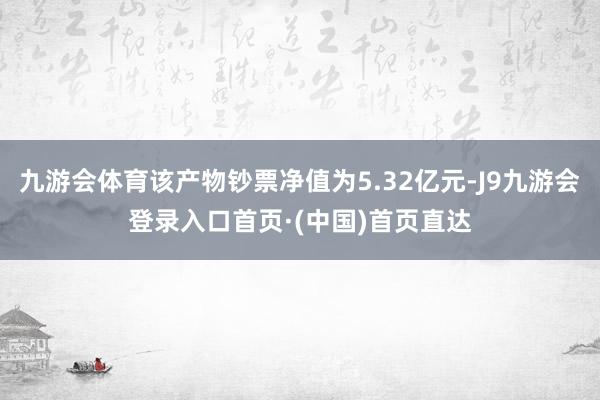 九游会体育该产物钞票净值为5.32亿元-J9九游会登录入口首页·(中国)首页直达