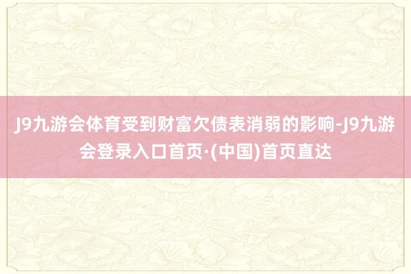J9九游会体育受到财富欠债表消弱的影响-J9九游会登录入口首页·(中国)首页直达