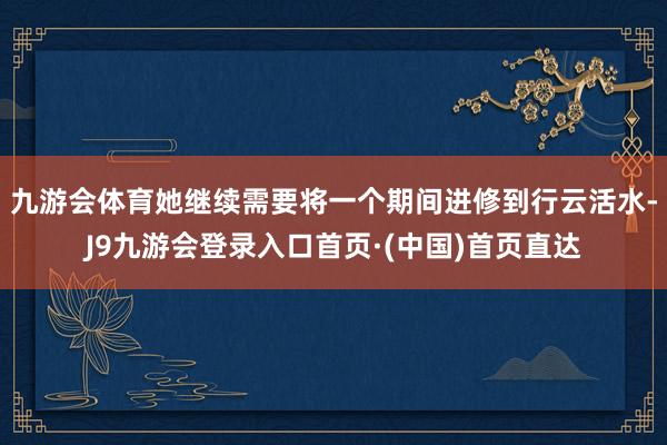 九游会体育她继续需要将一个期间进修到行云活水-J9九游会登录入口首页·(中国)首页直达