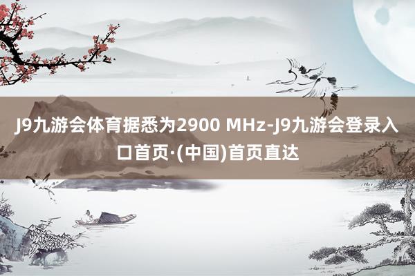 J9九游会体育据悉为2900 MHz-J9九游会登录入口首页·(中国)首页直达