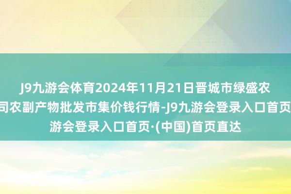 J9九游会体育2024年11月21日晋城市绿盛农工商实业有限公司农副产物批发市集价钱行情-J9九游会登录入口首页·(中国)首页直达
