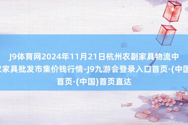 J9体育网2024年11月21日杭州农副家具物流中心南庄兜农家具批发市集价钱行情-J9九游会登录入口首页·(中国)首页直达