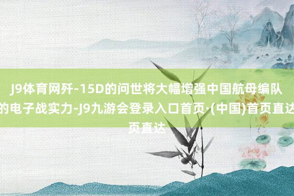 J9体育网歼-15D的问世将大幅增强中国航母编队的电子战实力-J9九游会登录入口首页·(中国)首页直达
