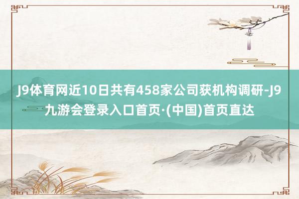 J9体育网近10日共有458家公司获机构调研-J9九游会登录入口首页·(中国)首页直达