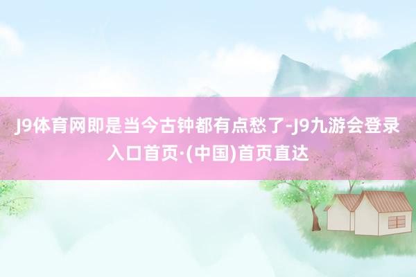 J9体育网即是当今古钟都有点愁了-J9九游会登录入口首页·(中国)首页直达
