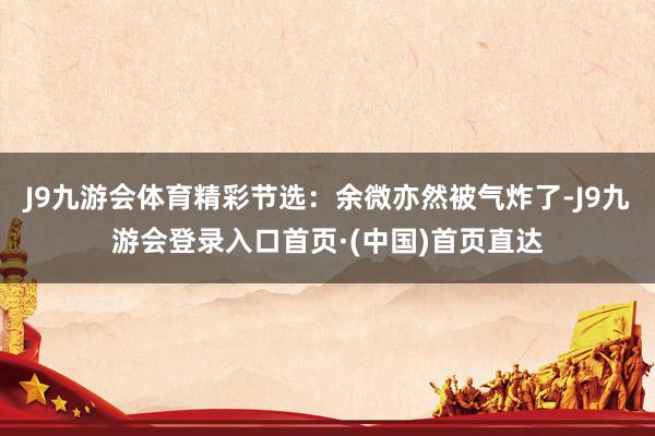 J9九游会体育精彩节选：余微亦然被气炸了-J9九游会登录入口首页·(中国)首页直达