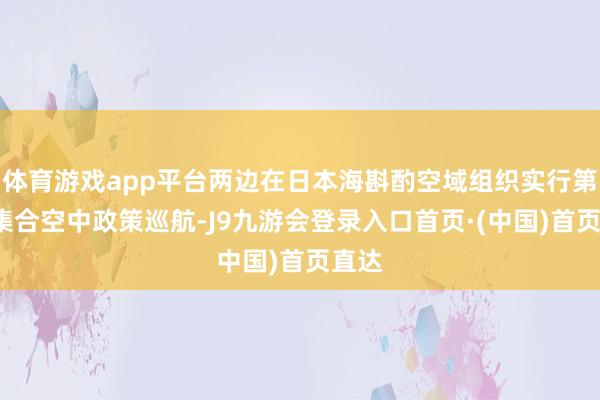 体育游戏app平台两边在日本海斟酌空域组织实行第9次集合空中政策巡航-J9九游会登录入口首页·(中国)首页直达