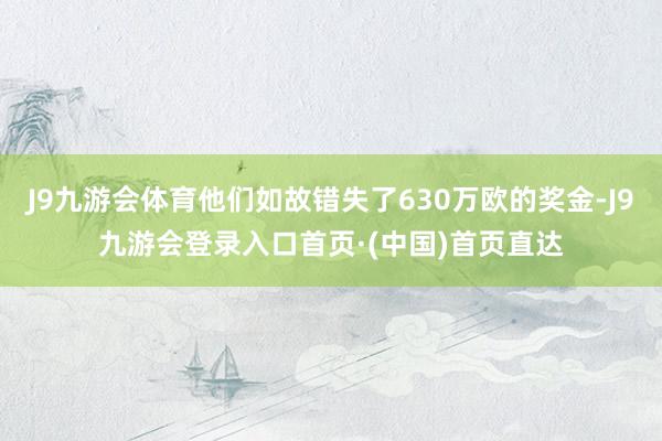 J9九游会体育他们如故错失了630万欧的奖金-J9九游会登录入口首页·(中国)首页直达
