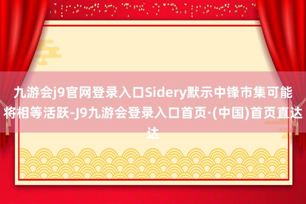 九游会j9官网登录入口Sidery默示中锋市集可能将相等活跃-J9九游会登录入口首页·(中国)首页直达