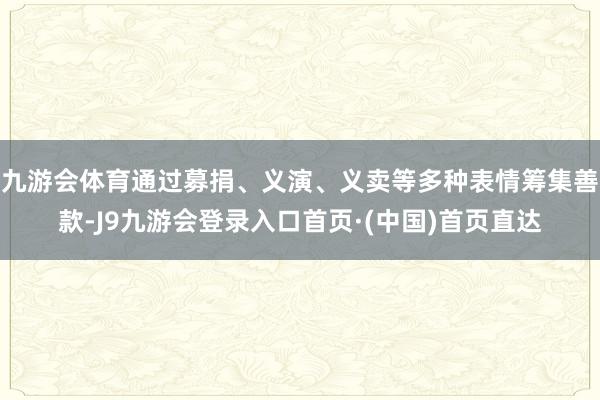 九游会体育通过募捐、义演、义卖等多种表情筹集善款-J9九游会登录入口首页·(中国)首页直达