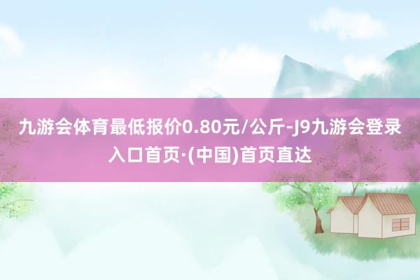 九游会体育最低报价0.80元/公斤-J9九游会登录入口首页·(中国)首页直达