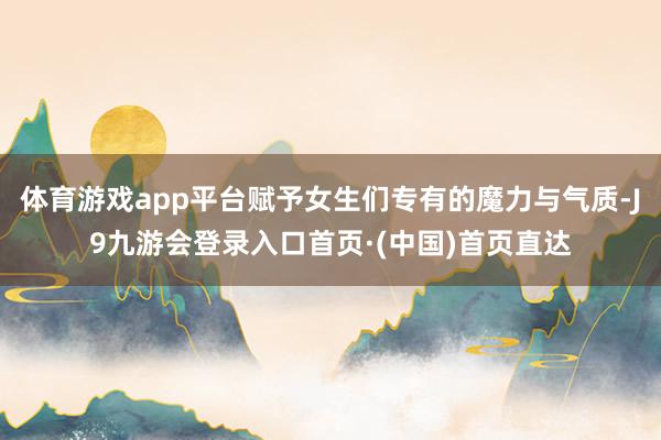 体育游戏app平台赋予女生们专有的魔力与气质-J9九游会登录入口首页·(中国)首页直达