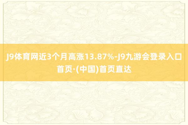 J9体育网近3个月高涨13.87%-J9九游会登录入口首页·(中国)首页直达