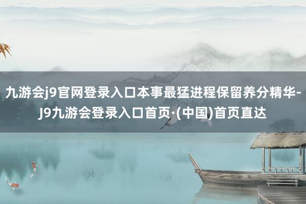 九游会j9官网登录入口本事最猛进程保留养分精华-J9九游会登录入口首页·(中国)首页直达