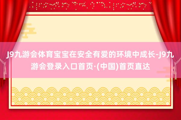 J9九游会体育宝宝在安全有爱的环境中成长-J9九游会登录入口首页·(中国)首页直达