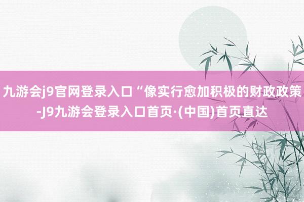 九游会j9官网登录入口“像实行愈加积极的财政政策-J9九游会登录入口首页·(中国)首页直达