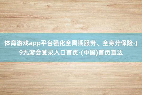 体育游戏app平台强化全周期服务、全身分保险-J9九游会登录入口首页·(中国)首页直达
