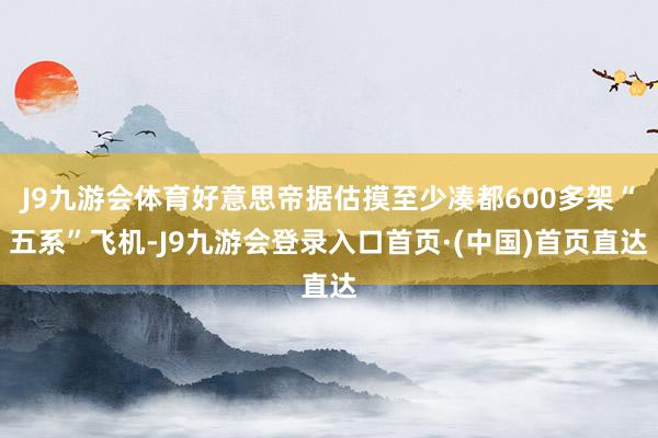 J9九游会体育好意思帝据估摸至少凑都600多架“五系”飞机-J9九游会登录入口首页·(中国)首页直达
