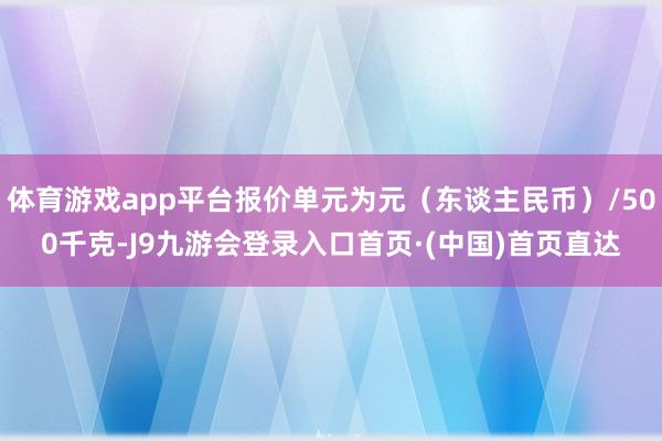 体育游戏app平台报价单元为元（东谈主民币）/500千克-J9九游会登录入口首页·(中国)首页直达