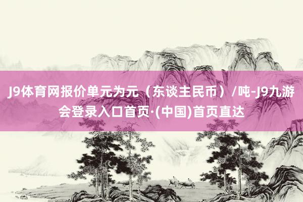 J9体育网报价单元为元（东谈主民币）/吨-J9九游会登录入口首页·(中国)首页直达