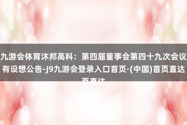 九游会体育沐邦高科：第四届董事会第四十九次会议有设想公告-J9九游会登录入口首页·(中国)首页直达