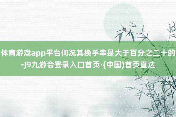 体育游戏app平台何况其换手率是大于百分之二十的-J9九游会登录入口首页·(中国)首页直达