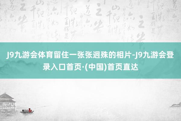J9九游会体育留住一张张迥殊的相片-J9九游会登录入口首页·(中国)首页直达