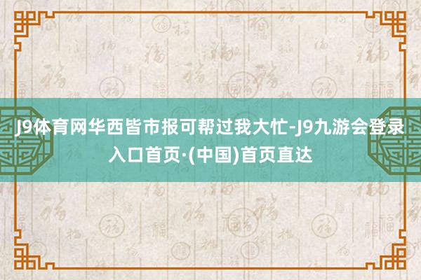 J9体育网华西皆市报可帮过我大忙-J9九游会登录入口首页·(中国)首页直达