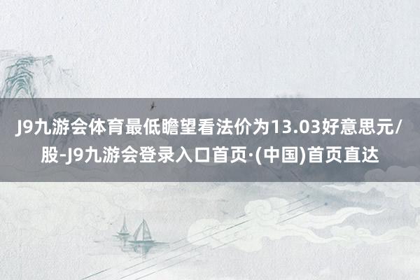 J9九游会体育最低瞻望看法价为13.03好意思元/股-J9九游会登录入口首页·(中国)首页直达