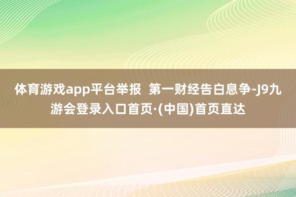 体育游戏app平台举报  第一财经告白息争-J9九游会登录入口首页·(中国)首页直达
